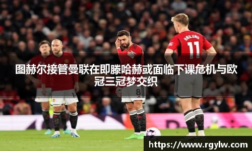 图赫尔接管曼联在即滕哈赫或面临下课危机与欧冠三冠梦交织